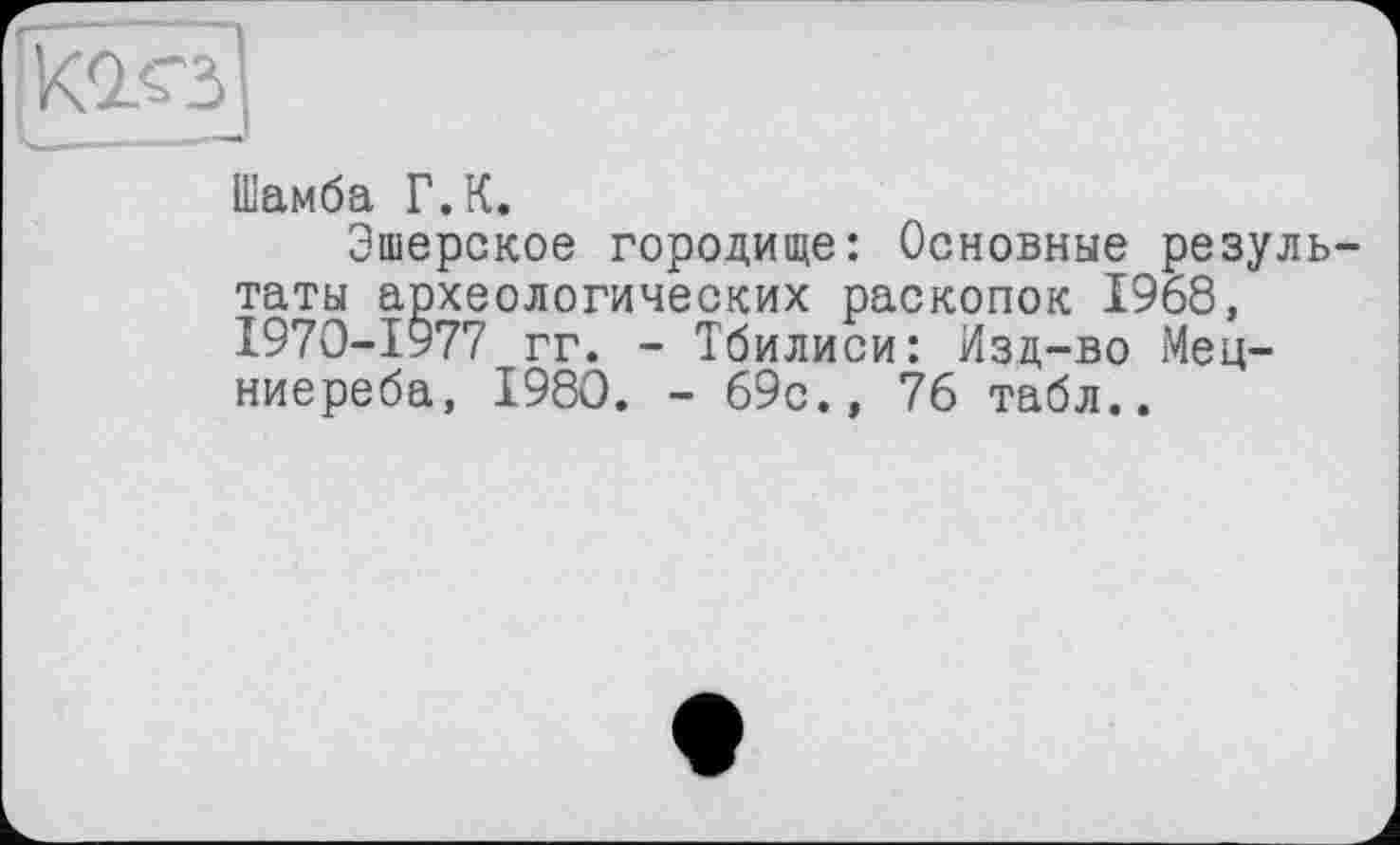 ﻿Шамба Г.К.
Эшерское городище: Основные результаты археологических раскопок 1968, І970-І977 гг. - Тбилиси: Изд-во Мец-ниереба, 1980. - 69с., 76 табл..